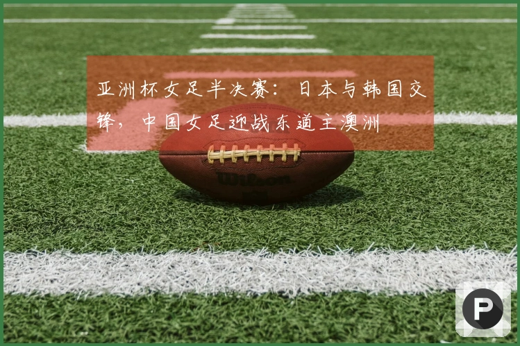 亚洲杯女足半决赛：日本与韩国交锋，中国女足迎战东道主澳洲