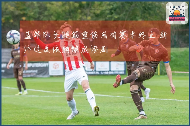 蓝军队长腿筋重伤或将赛季终止 新帅过度依赖酿成惨剧
