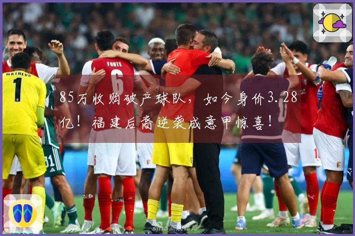 85万收购破产球队，如今身价3.28亿！福建后裔逆袭成意甲惊喜！