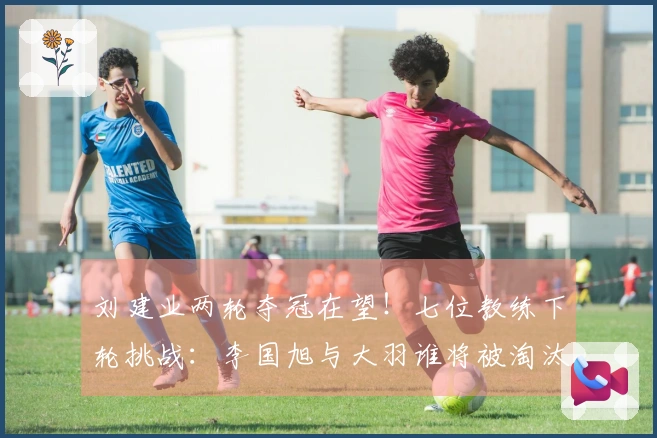 刘建业两轮夺冠在望！七位教练下轮挑战：李国旭与大羽谁将被淘汰？一人更加危险