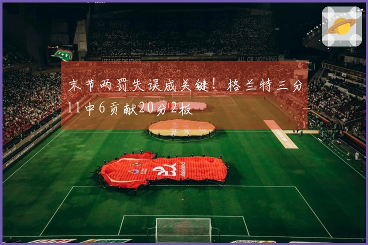 末节两罚失误成关键！格兰特三分11中6贡献20分2板