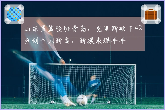 山东男篮险胜青岛，克里斯砍下42分创个人新高，新援表现平平
