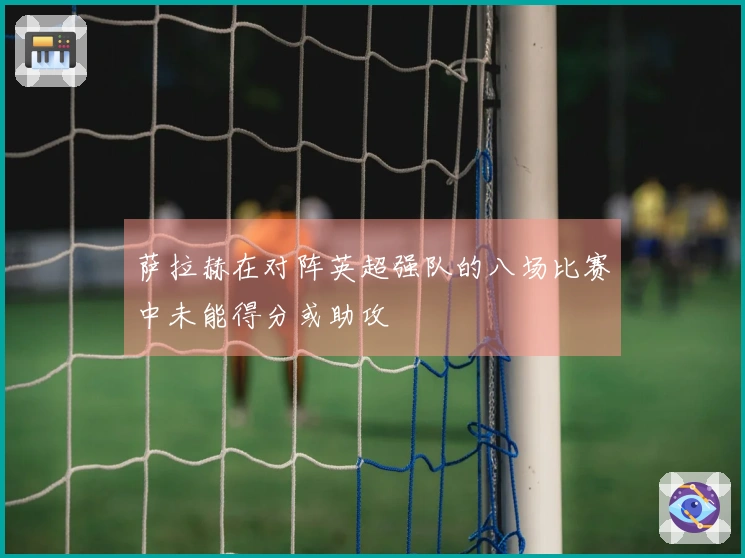 萨拉赫在对阵英超强队的八场比赛中未能得分或助攻