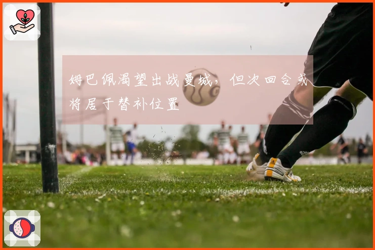 姆巴佩渴望出战曼城，但次回合或将居于替补位置
