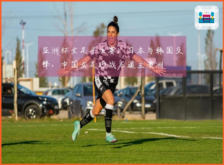 亚洲杯女足半决赛：日本与韩国交锋，中国女足迎战东道主澳洲