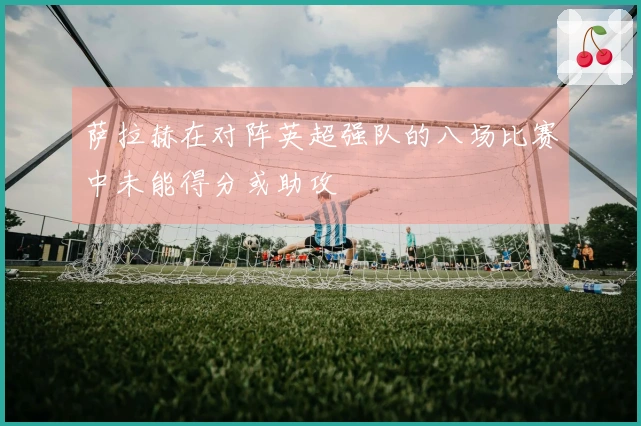 萨拉赫在对阵英超强队的八场比赛中未能得分或助攻