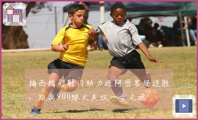 梅西精彩射门助力迈阿密客场连胜，距离900球大关仅一步之遥