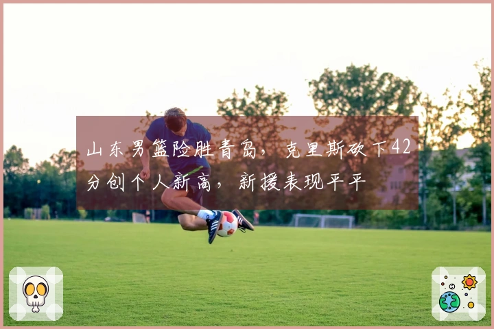 山东男篮险胜青岛，克里斯砍下42分创个人新高，新援表现平平