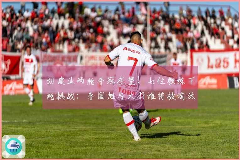 刘建业两轮夺冠在望！七位教练下轮挑战：李国旭与大羽谁将被淘汰？一人更加危险